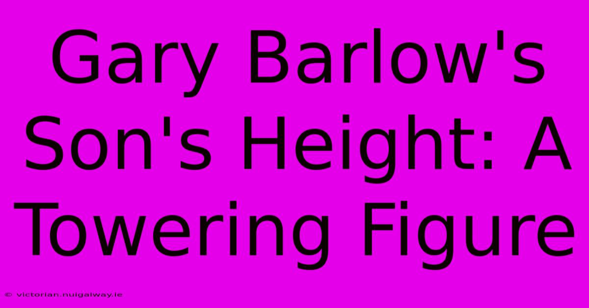 Gary Barlow's Son's Height: A Towering Figure