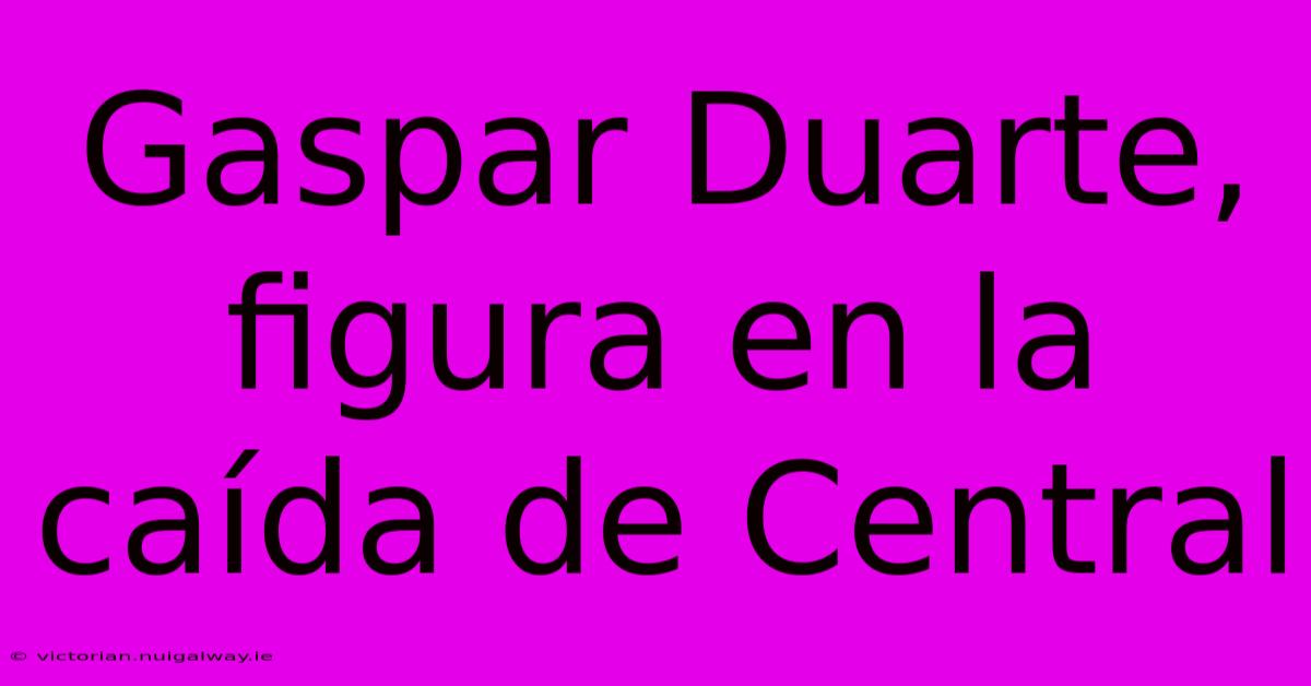 Gaspar Duarte, Figura En La Caída De Central 