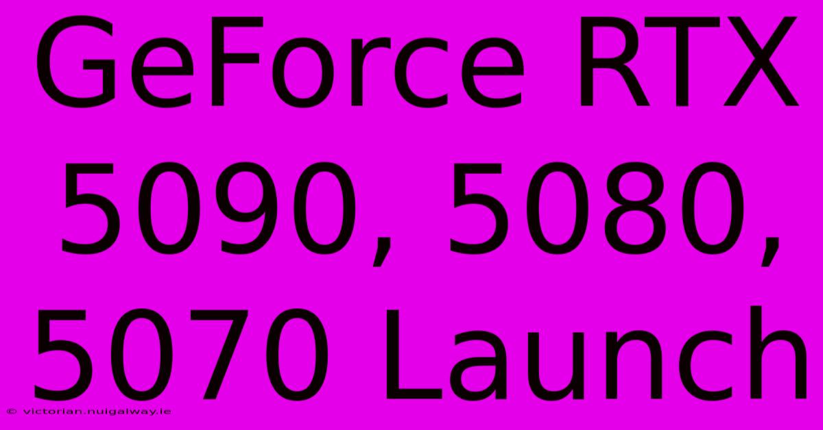 GeForce RTX 5090, 5080, 5070 Launch