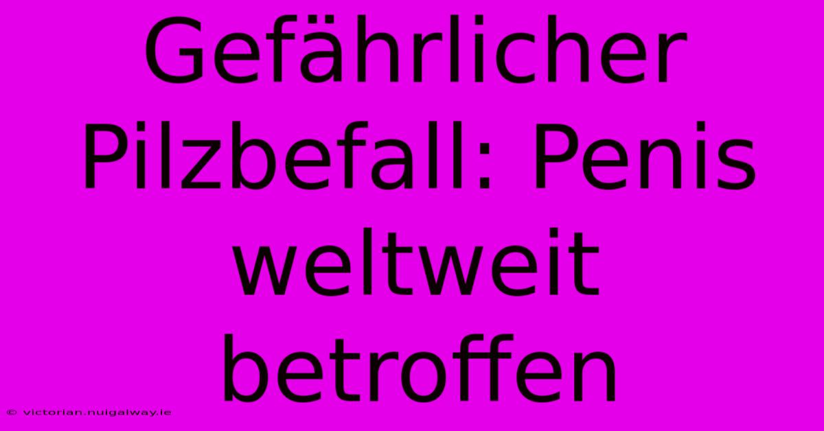 Gefährlicher Pilzbefall: Penis Weltweit Betroffen