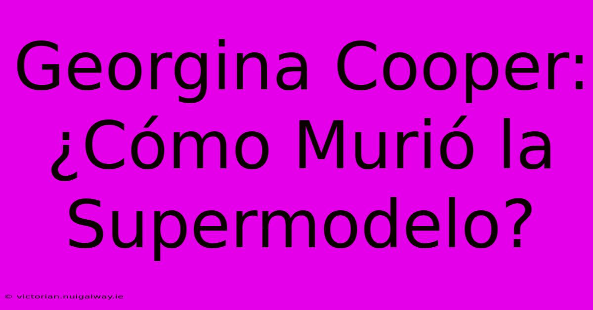 Georgina Cooper: ¿Cómo Murió La Supermodelo?