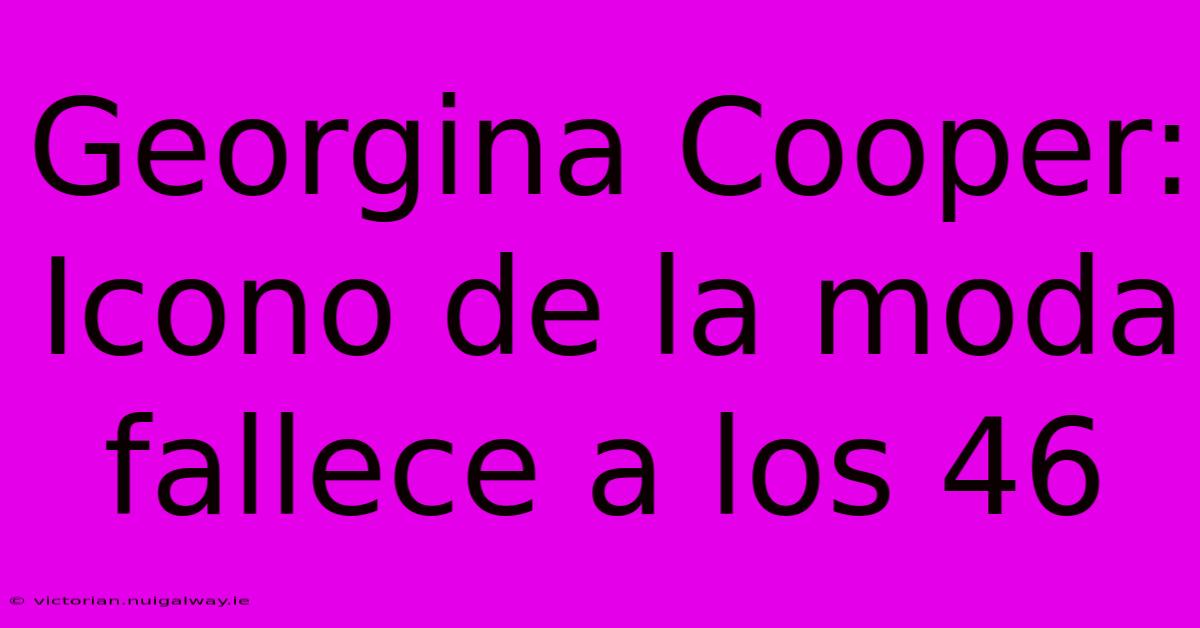 Georgina Cooper: Icono De La Moda Fallece A Los 46