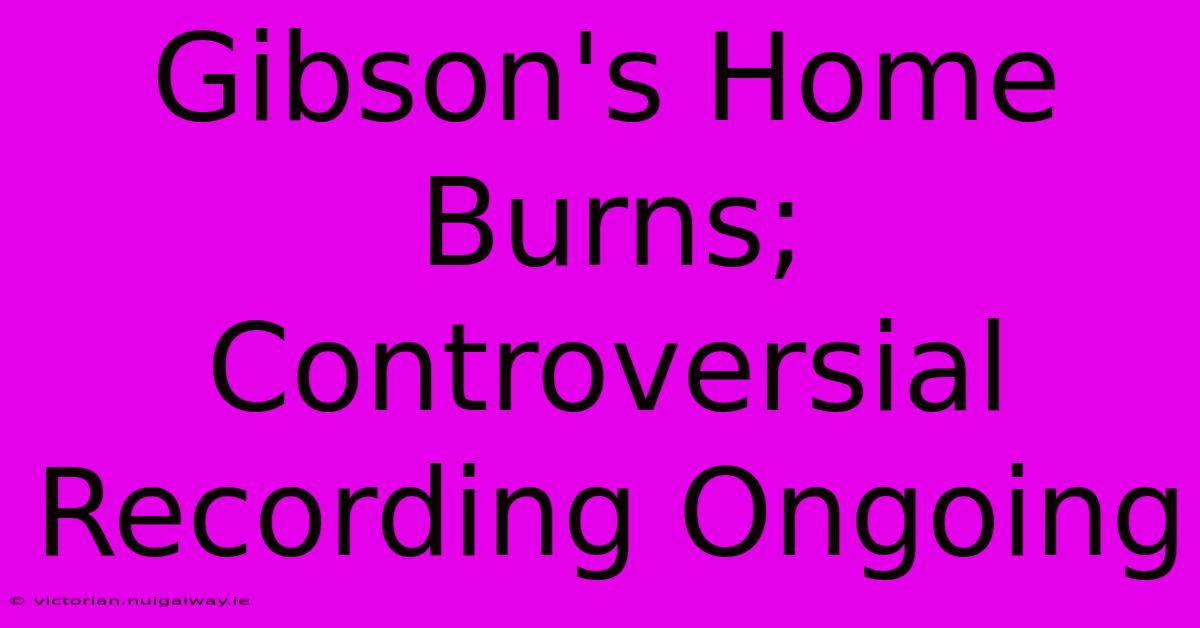 Gibson's Home Burns; Controversial Recording Ongoing