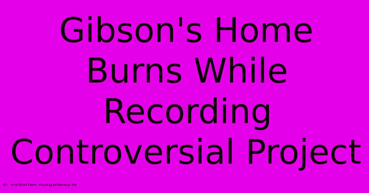 Gibson's Home Burns While Recording Controversial Project