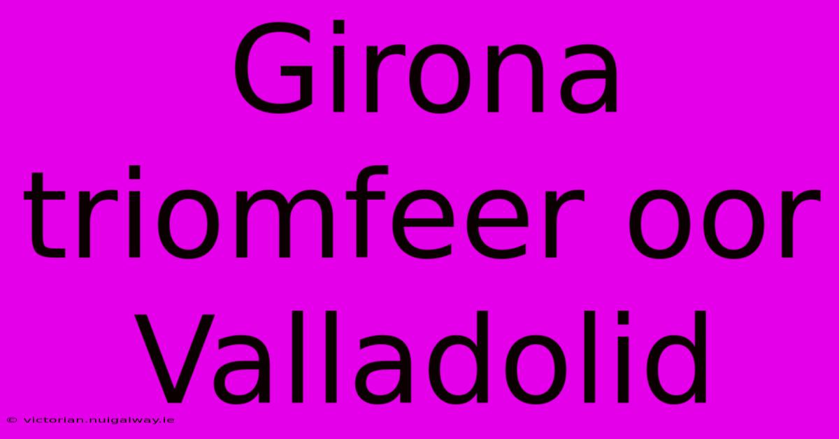 Girona Triomfeer Oor Valladolid