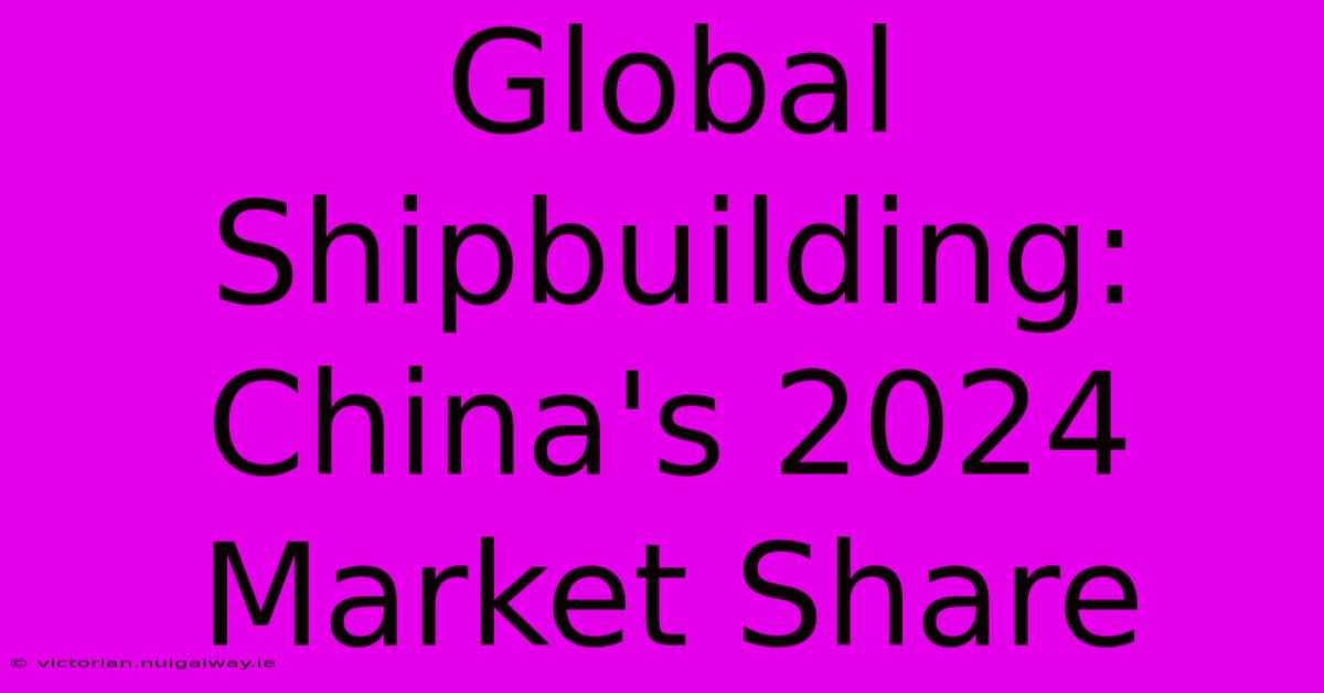 Global Shipbuilding: China's 2024 Market Share