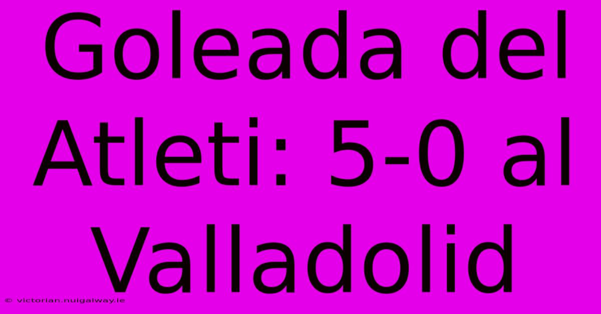 Goleada Del Atleti: 5-0 Al Valladolid