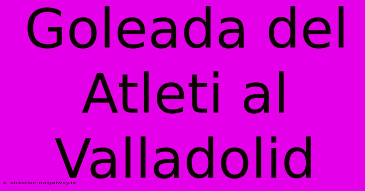 Goleada Del Atleti Al Valladolid