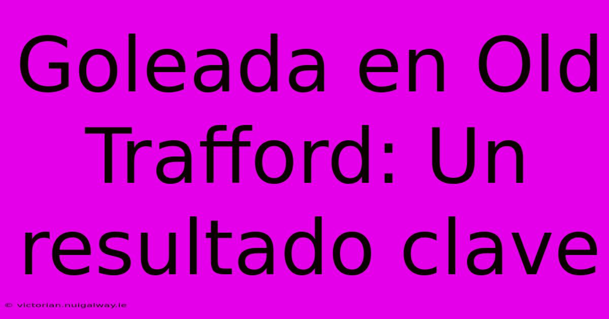 Goleada En Old Trafford: Un Resultado Clave