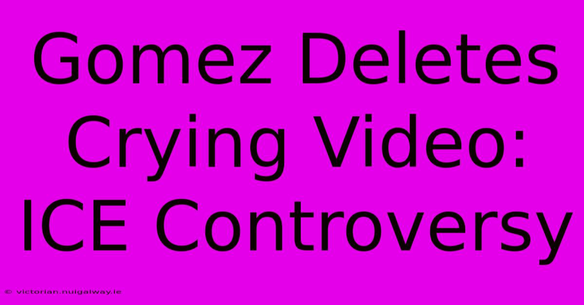 Gomez Deletes Crying Video: ICE Controversy