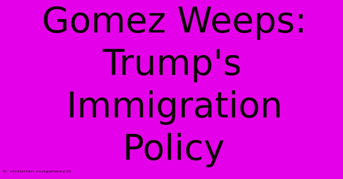 Gomez Weeps: Trump's Immigration Policy