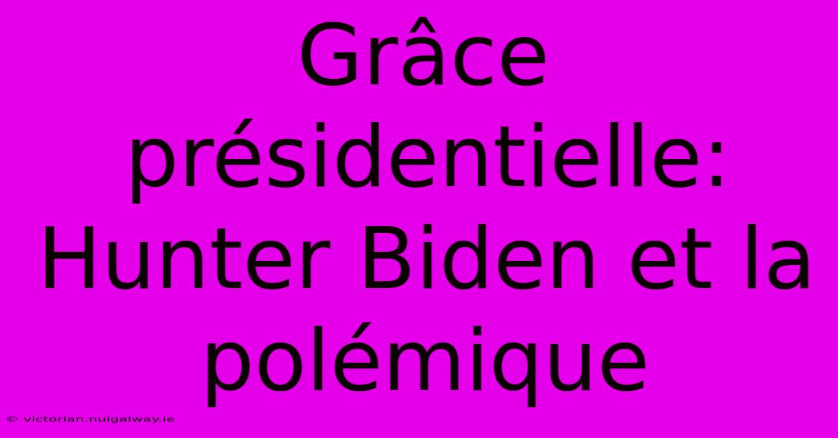 Grâce Présidentielle: Hunter Biden Et La Polémique