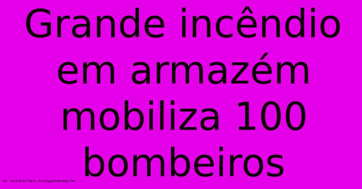 Grande Incêndio Em Armazém Mobiliza 100 Bombeiros