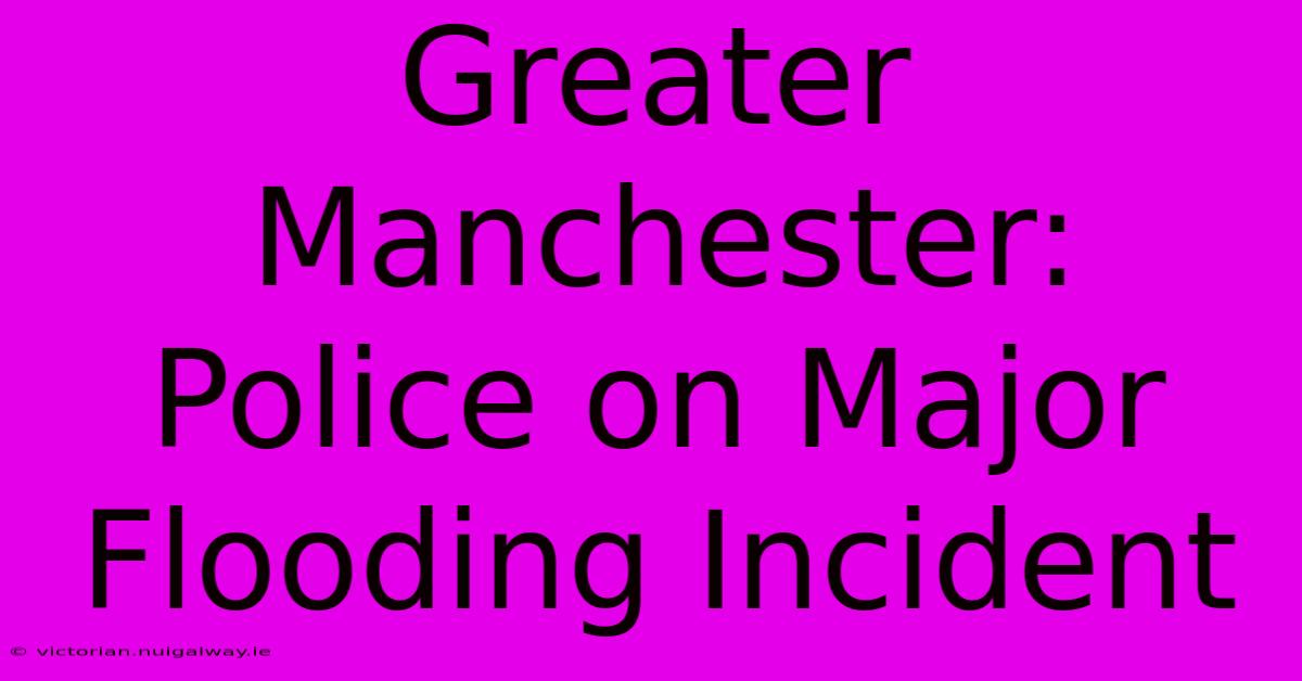 Greater Manchester: Police On Major Flooding Incident