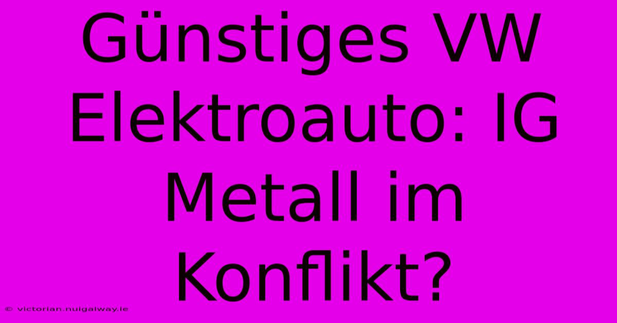 Günstiges VW Elektroauto: IG Metall Im Konflikt? 