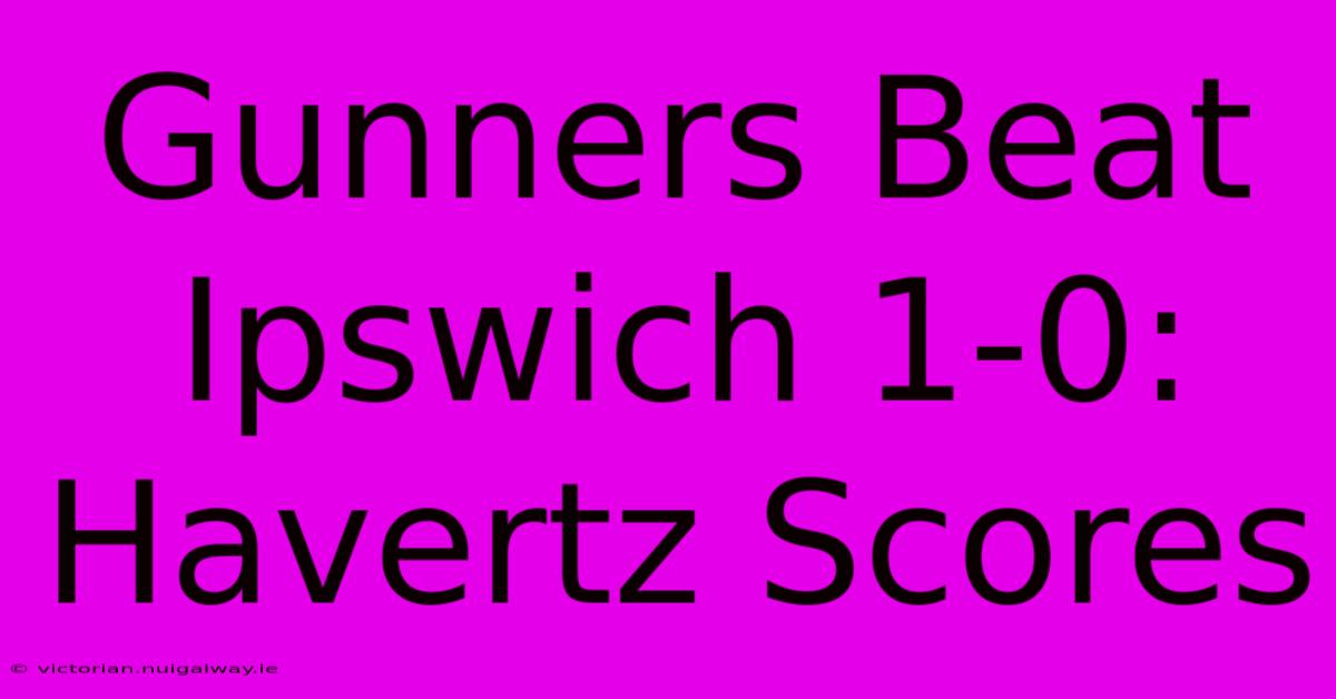 Gunners Beat Ipswich 1-0: Havertz Scores