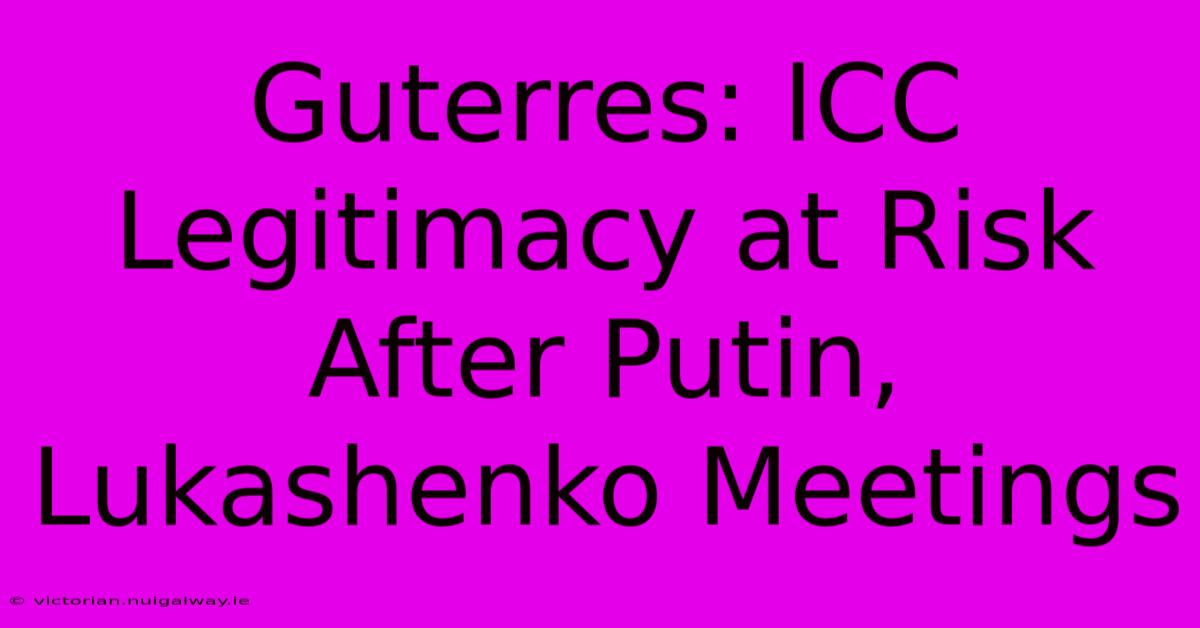 Guterres: ICC Legitimacy At Risk After Putin, Lukashenko Meetings