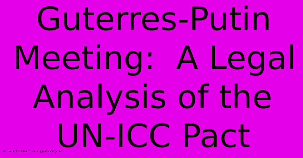 Guterres-Putin Meeting:  A Legal Analysis Of The UN-ICC Pact 