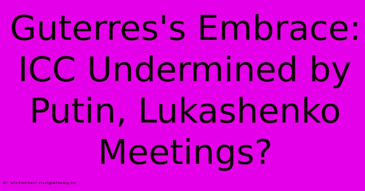 Guterres's Embrace: ICC Undermined By Putin, Lukashenko Meetings? 