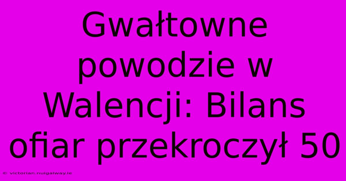 Gwałtowne Powodzie W Walencji: Bilans Ofiar Przekroczył 50