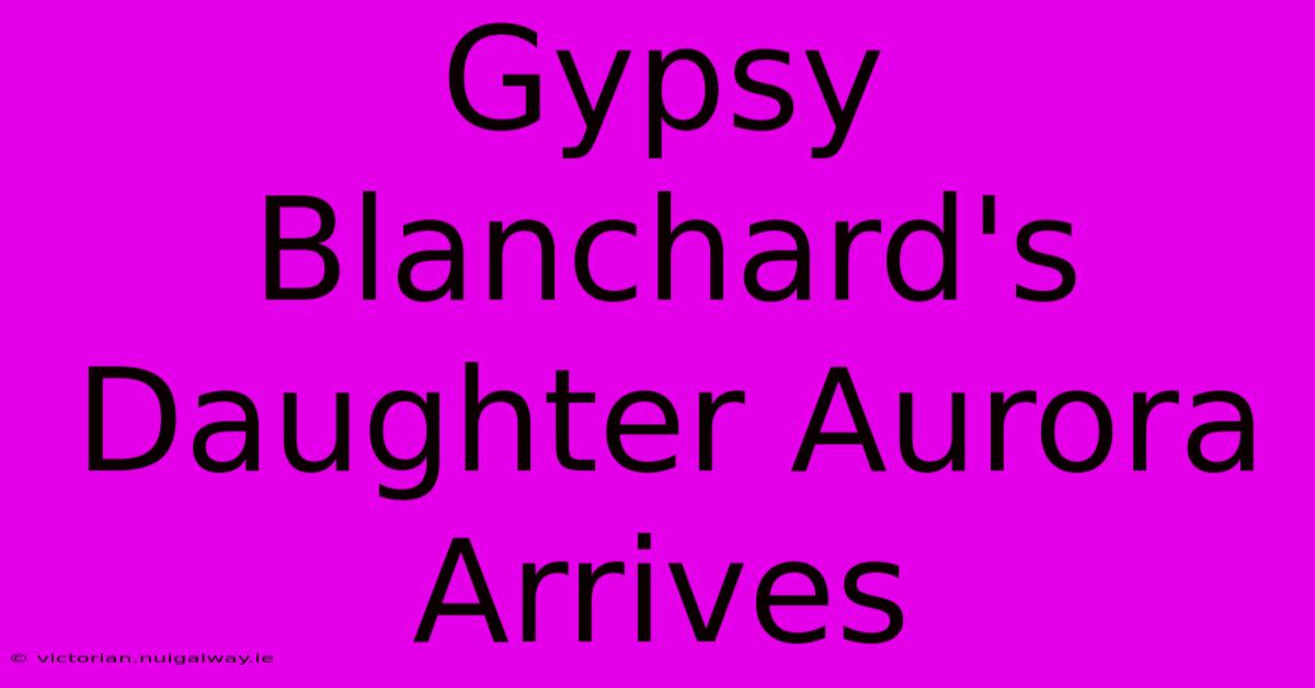 Gypsy Blanchard's Daughter Aurora Arrives