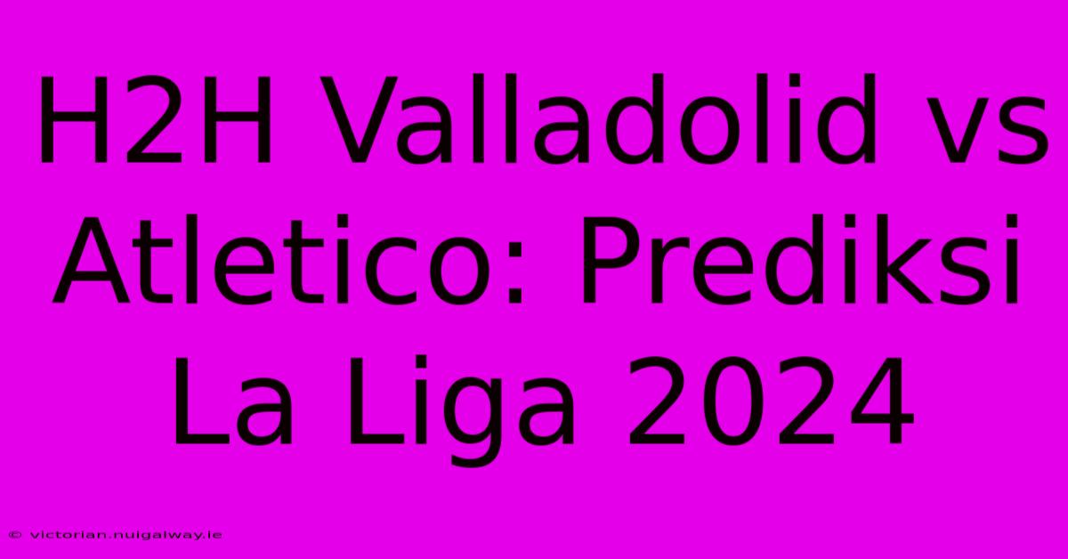 H2H Valladolid Vs Atletico: Prediksi La Liga 2024