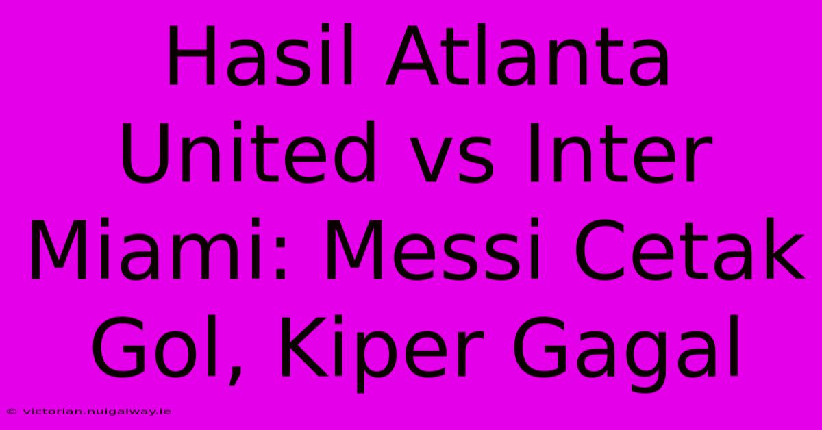 Hasil Atlanta United Vs Inter Miami: Messi Cetak Gol, Kiper Gagal