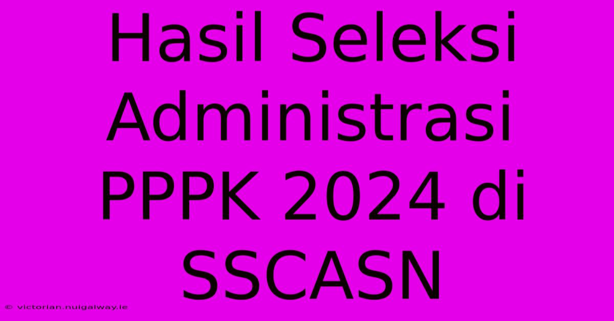 Hasil Seleksi Administrasi PPPK 2024 Di SSCASN