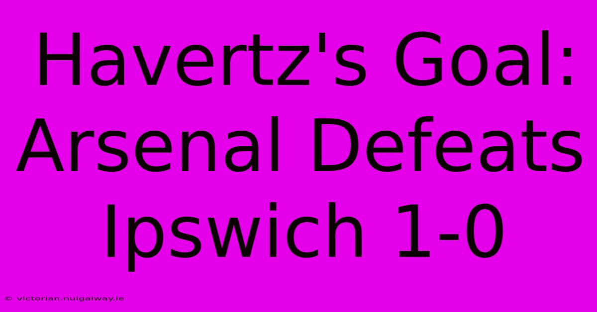 Havertz's Goal: Arsenal Defeats Ipswich 1-0