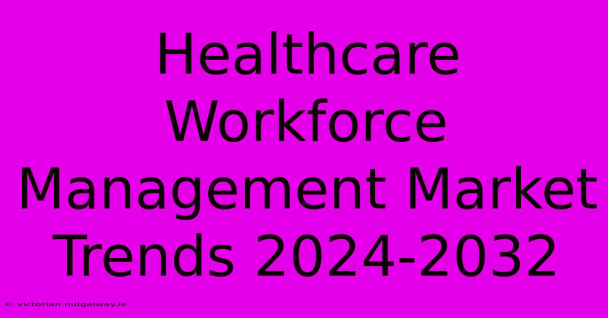 Healthcare Workforce Management Market Trends 2024-2032