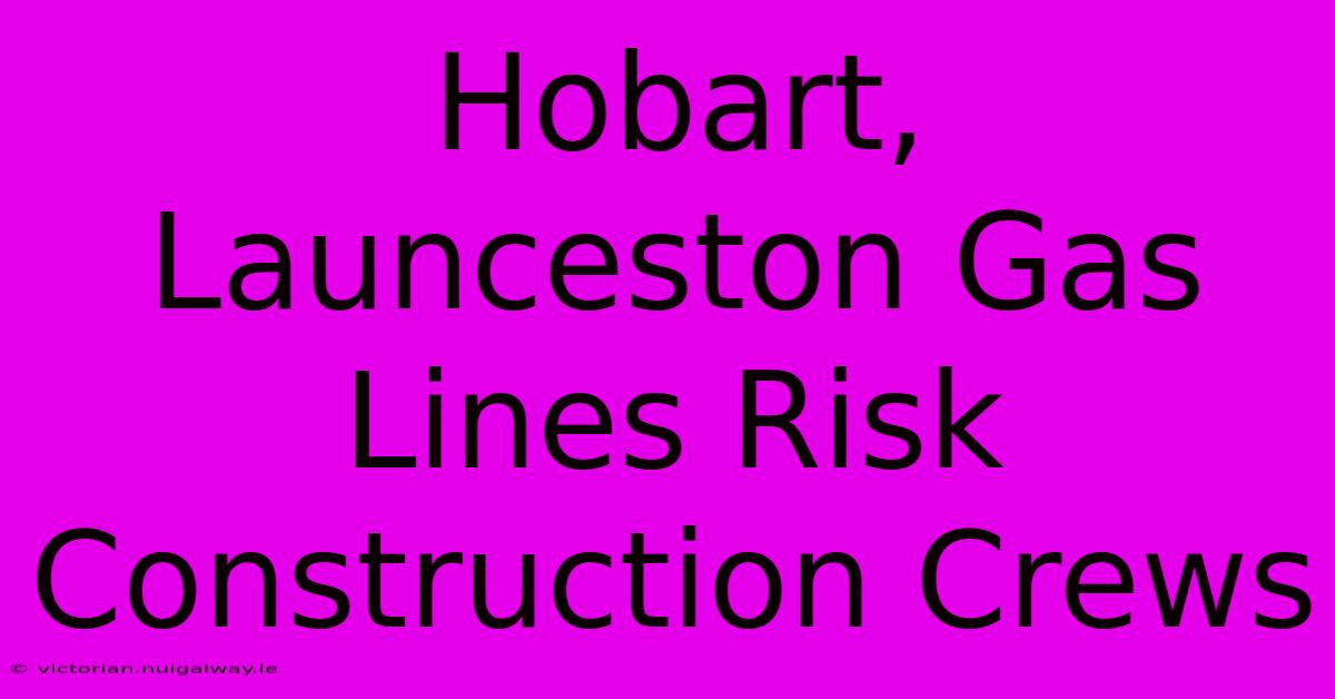 Hobart, Launceston Gas Lines Risk Construction Crews