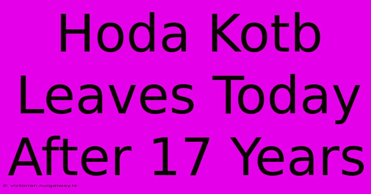 Hoda Kotb Leaves Today After 17 Years