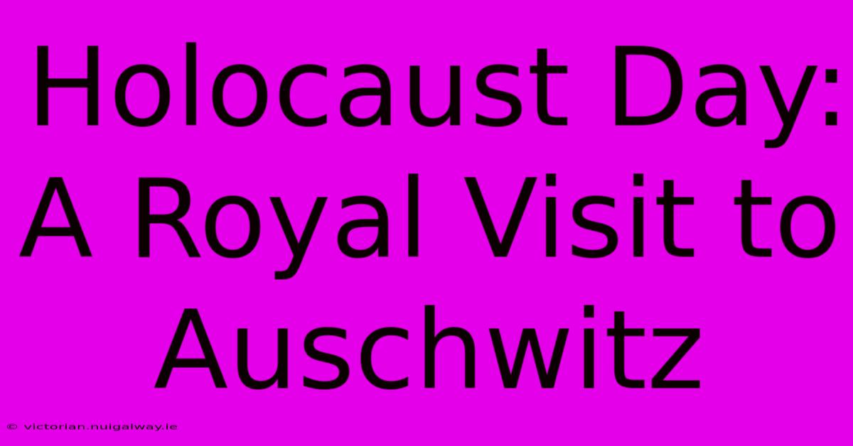 Holocaust Day: A Royal Visit To Auschwitz