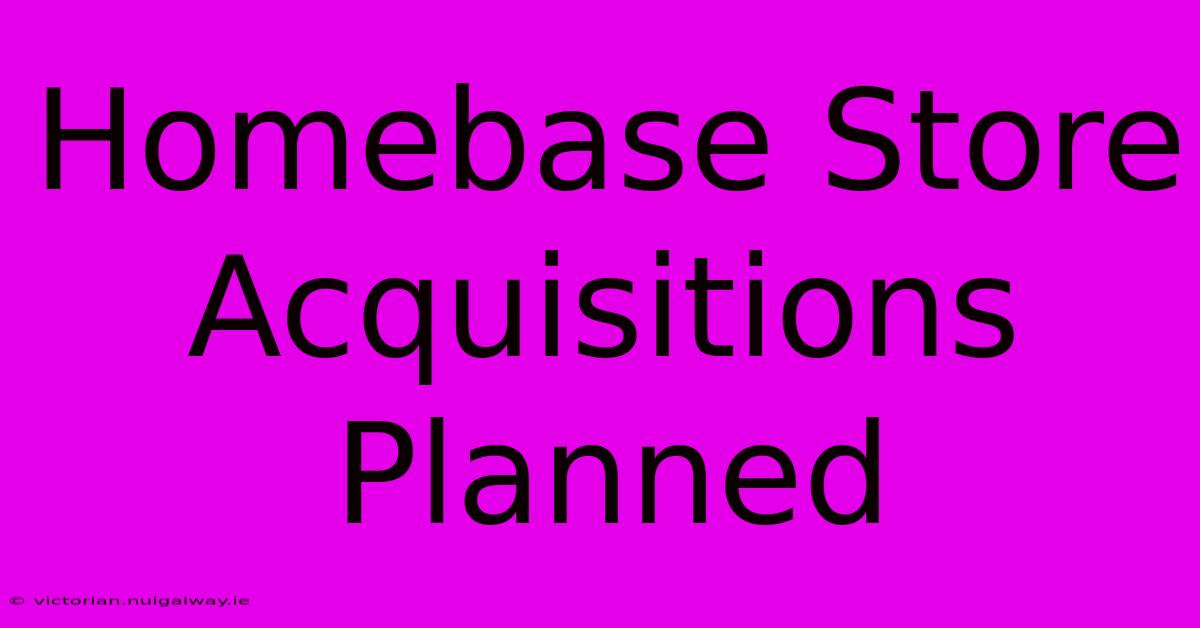 Homebase Store Acquisitions Planned