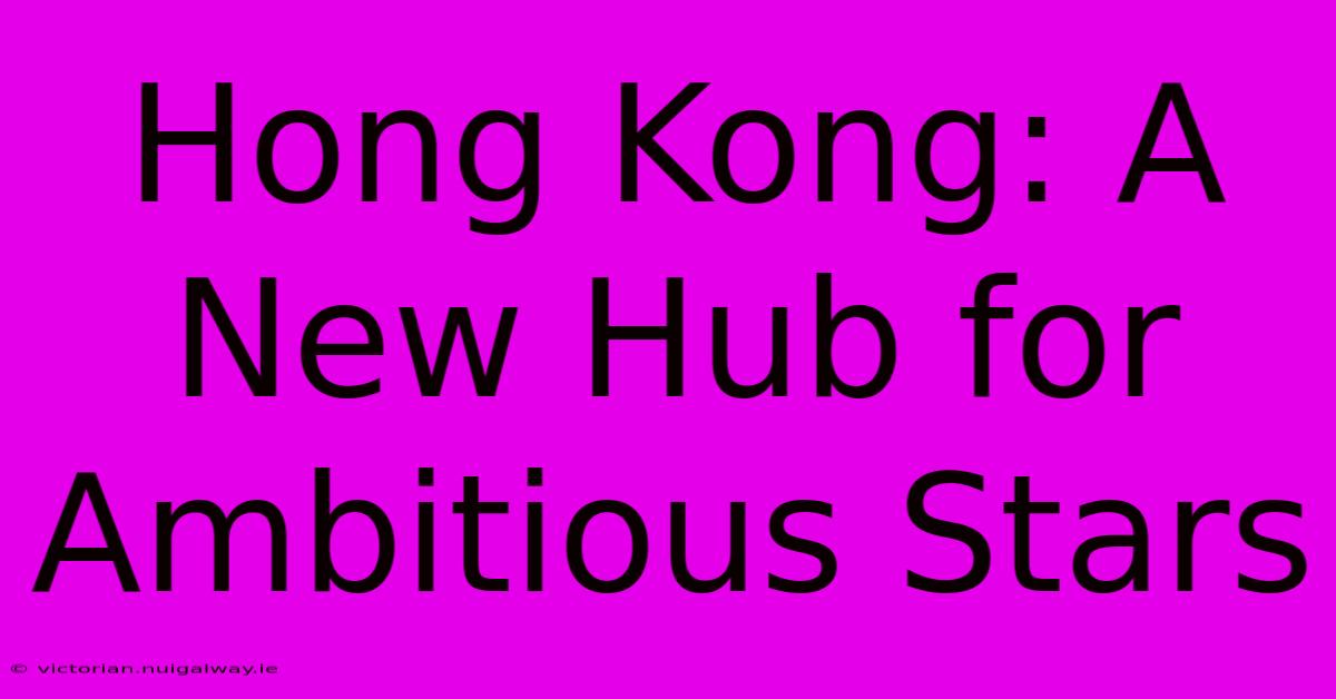 Hong Kong: A New Hub For Ambitious Stars