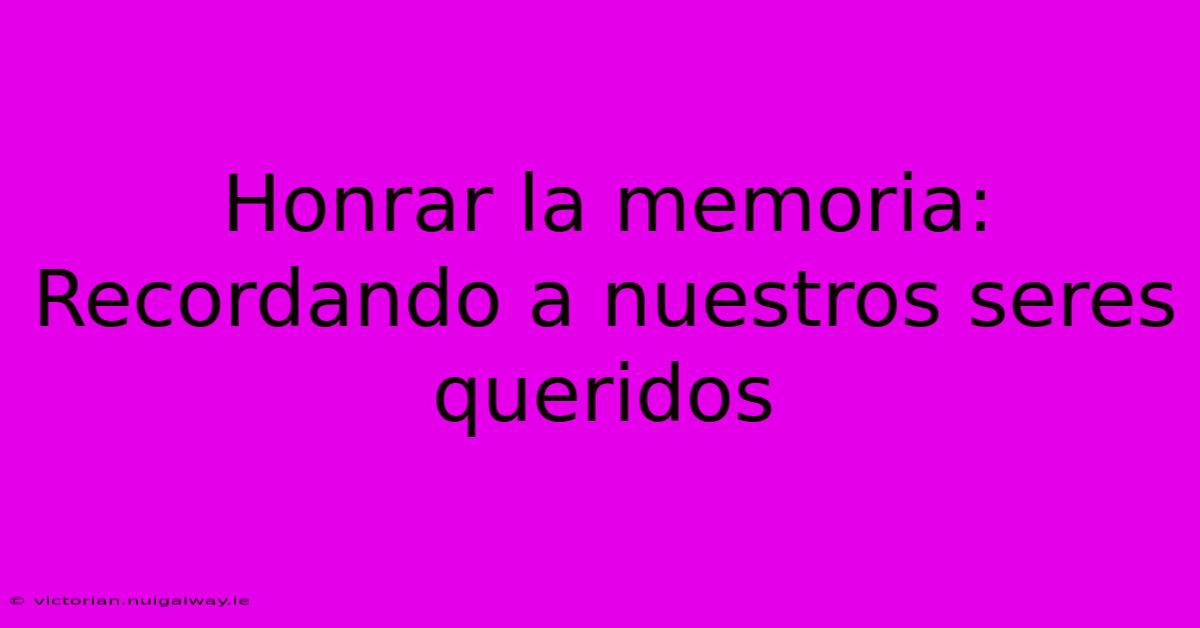 Honrar La Memoria: Recordando A Nuestros Seres Queridos