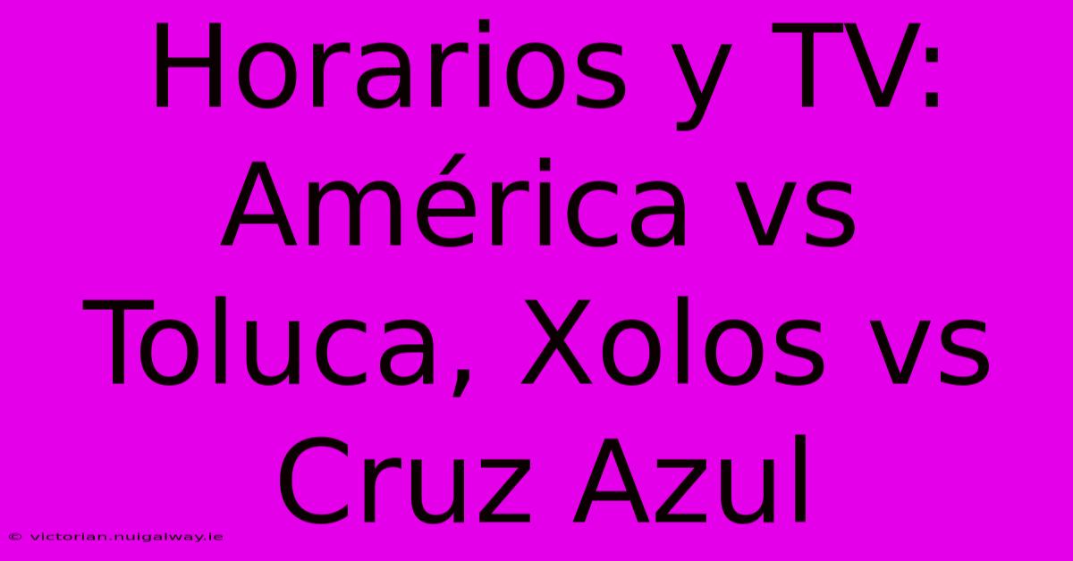 Horarios Y TV: América Vs Toluca, Xolos Vs Cruz Azul