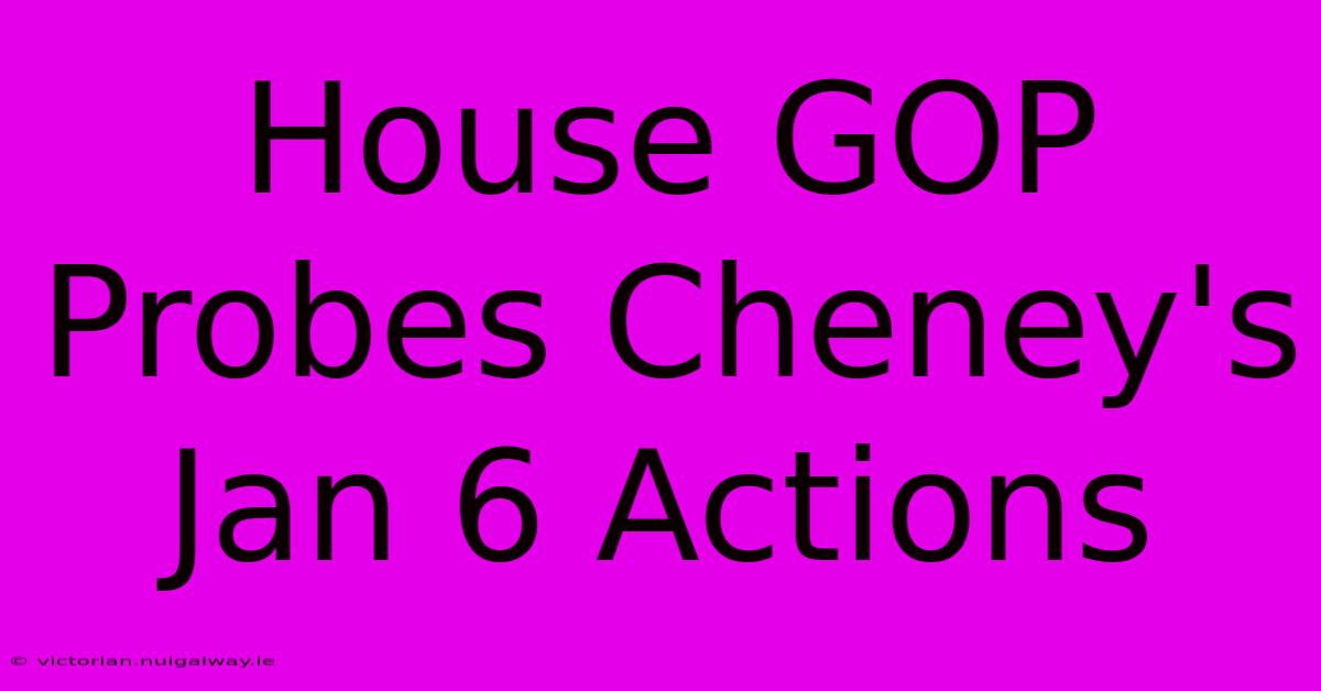 House GOP Probes Cheney's Jan 6 Actions