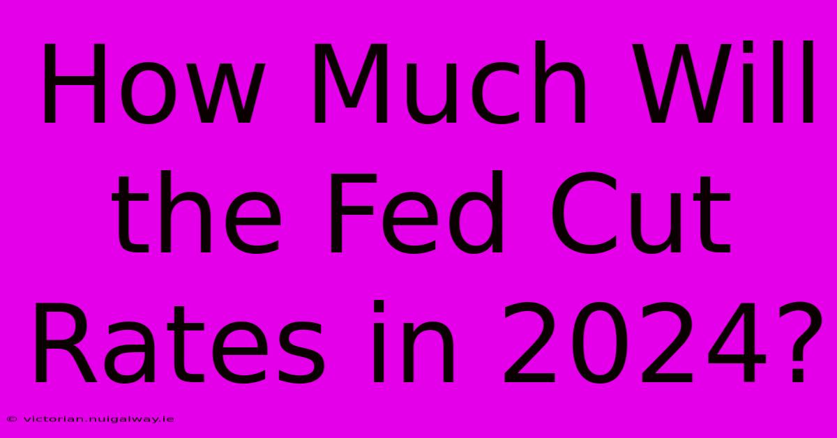 How Much Will The Fed Cut Rates In 2024?