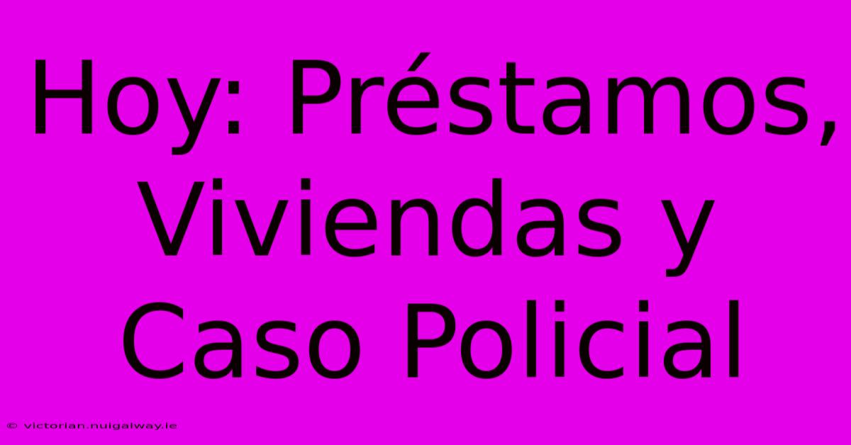 Hoy: Préstamos, Viviendas Y Caso Policial 