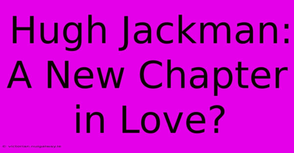 Hugh Jackman: A New Chapter In Love?