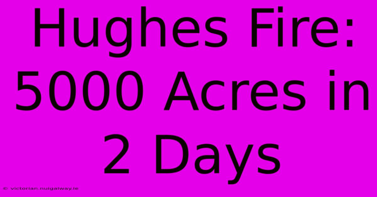 Hughes Fire: 5000 Acres In 2 Days