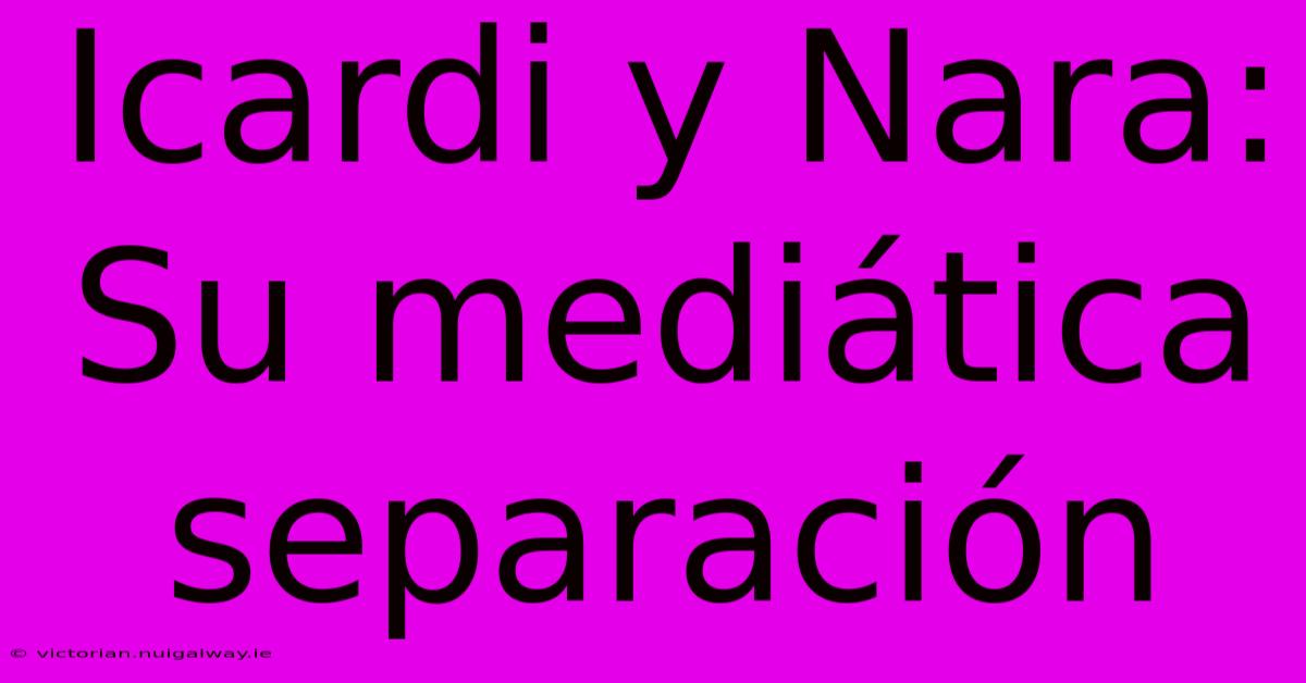 Icardi Y Nara: Su Mediática Separación