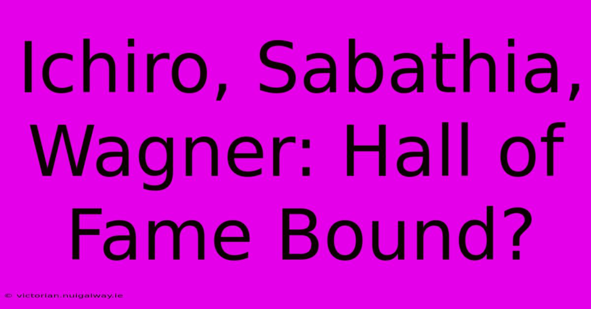 Ichiro, Sabathia, Wagner: Hall Of Fame Bound?