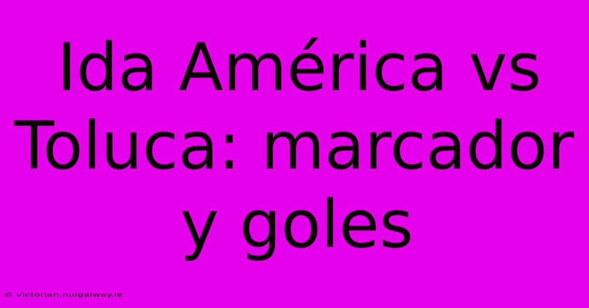 Ida América Vs Toluca: Marcador Y Goles