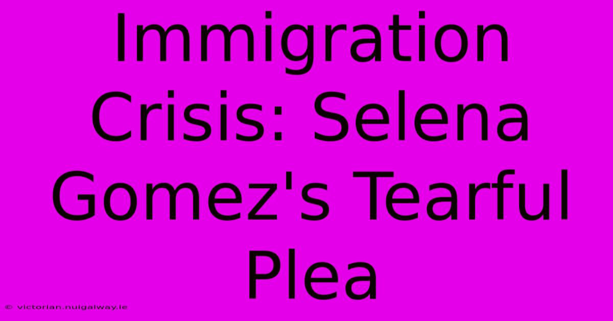 Immigration Crisis: Selena Gomez's Tearful Plea