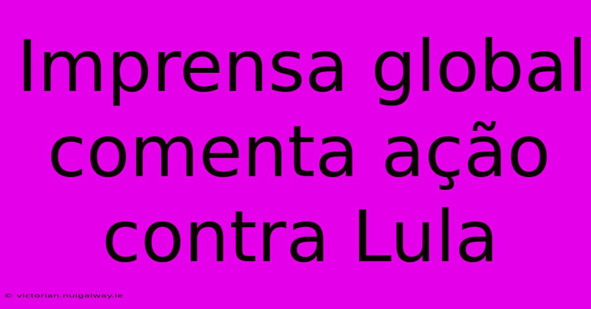 Imprensa Global Comenta Ação Contra Lula