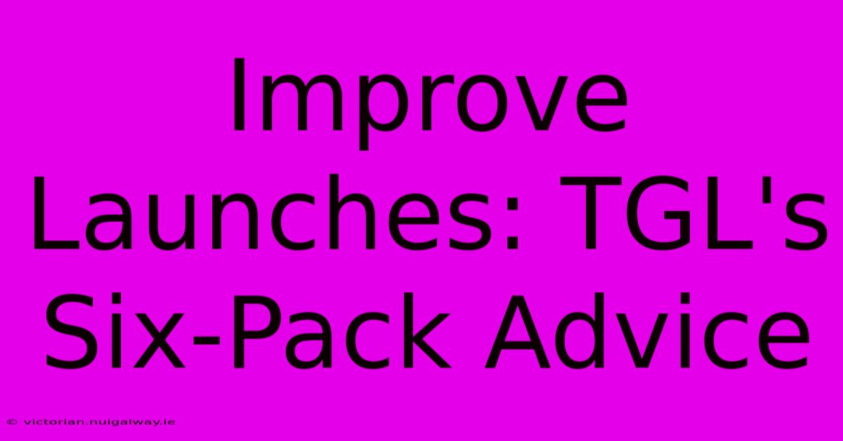 Improve Launches: TGL's Six-Pack Advice