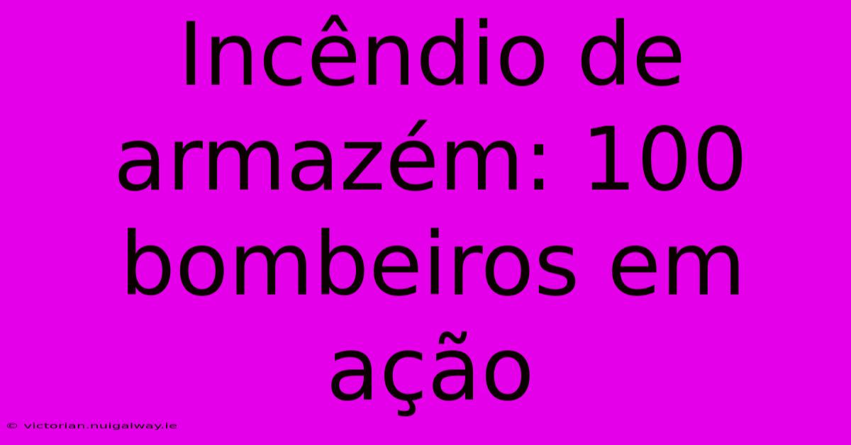 Incêndio De Armazém: 100 Bombeiros Em Ação