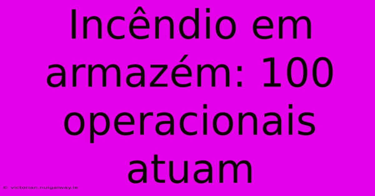 Incêndio Em Armazém: 100 Operacionais Atuam